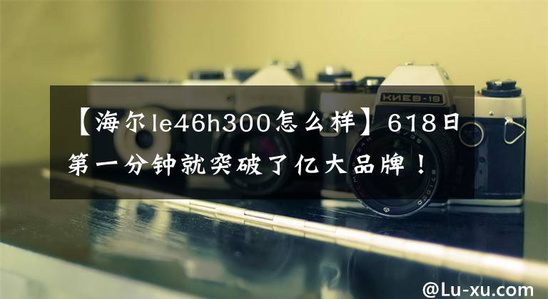 【海尔le46h300怎么样】618日第一分钟就突破了亿大品牌！海尔在京东618街电车上名列第二