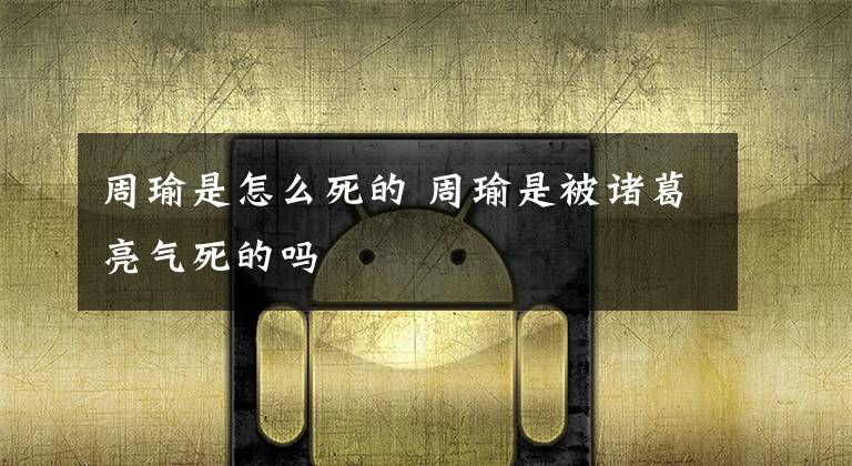 周瑜是怎么死的 周瑜是被诸葛亮气死的吗文章配图