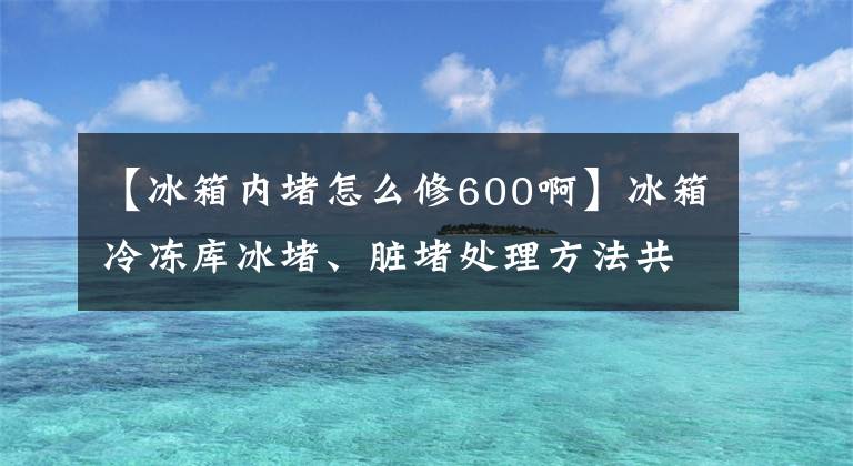 【冰箱内堵怎么修600啊】冰箱冷冻库冰堵、脏堵处理方法共享