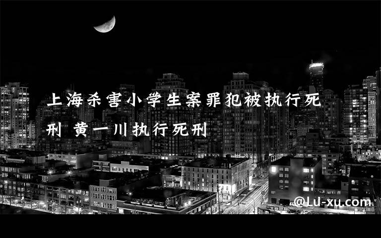 上海杀害小学生案罪犯被执行死刑 黄一川执行死刑