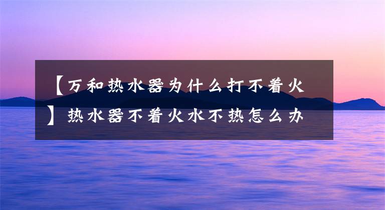 【万和热水器为什么打不着火】热水器不着火水不热怎么办？解决方法文章配图