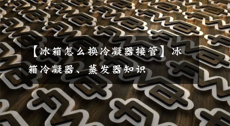 【冰箱怎么换冷凝器接管】冰箱冷凝器、蒸发器知识文章配图