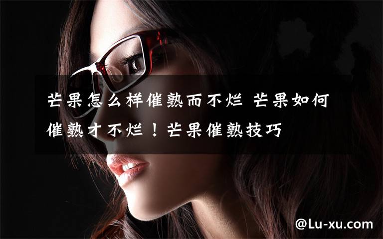 芒果怎么样催熟而不烂 芒果如何催熟才不烂！芒果催熟技巧文章配图