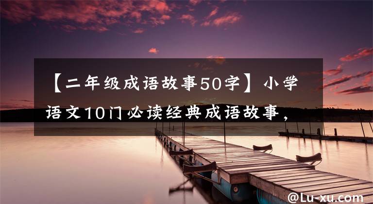 【二年级成语故事50字】小学语文10门必读经典成语故事，家长迅速为孩子收藏，测试内容