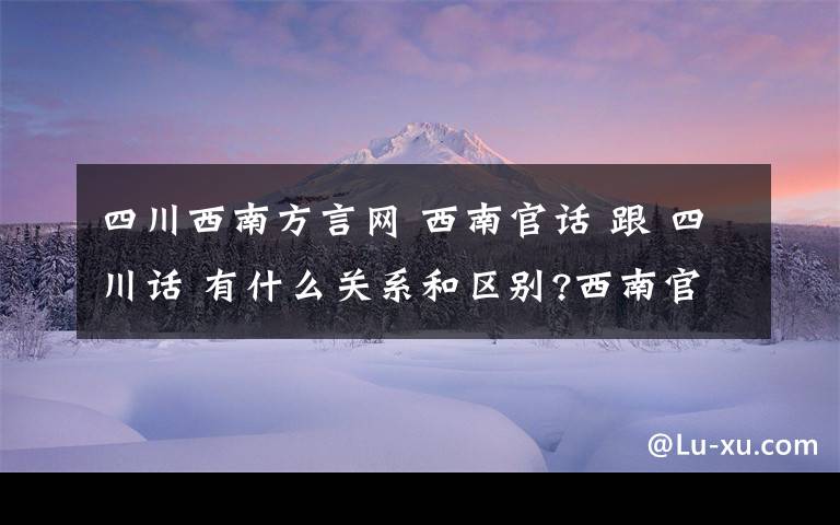 四川西南方言网 西南官话 跟 四川话 有什么关系和区别?西南官话是属于一大类方言还是一种语言.