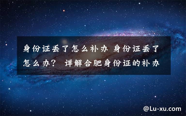 身份证丢了怎么补办 身份证丢了怎么办？ 详解合肥身份证的补办程序