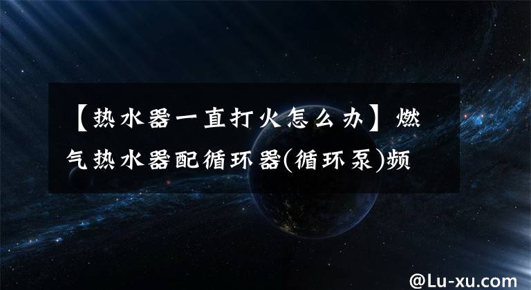 【热水器一直打火怎么办】燃气热水器配循环器(循环泵)频繁启动影响使用寿命怎么办？文章配图