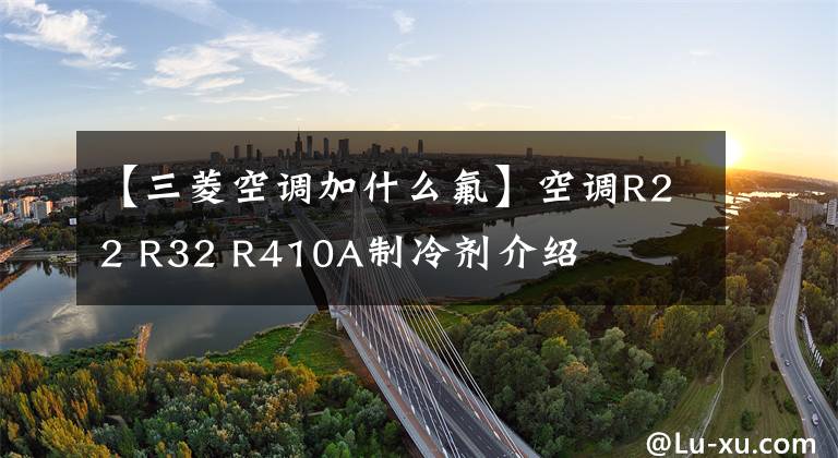 【三菱空调加什么氟】空调R22 R32 R410A制冷剂介绍