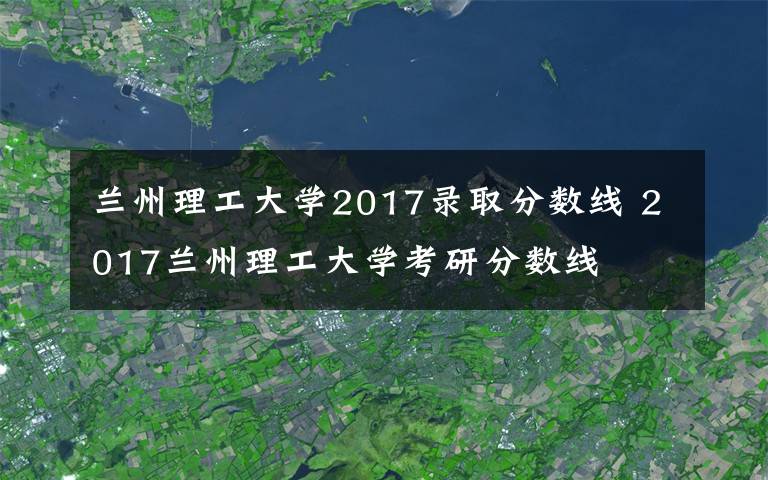 兰州理工大学2017录取分数线 2017兰州理工大学考研分数线文章配图