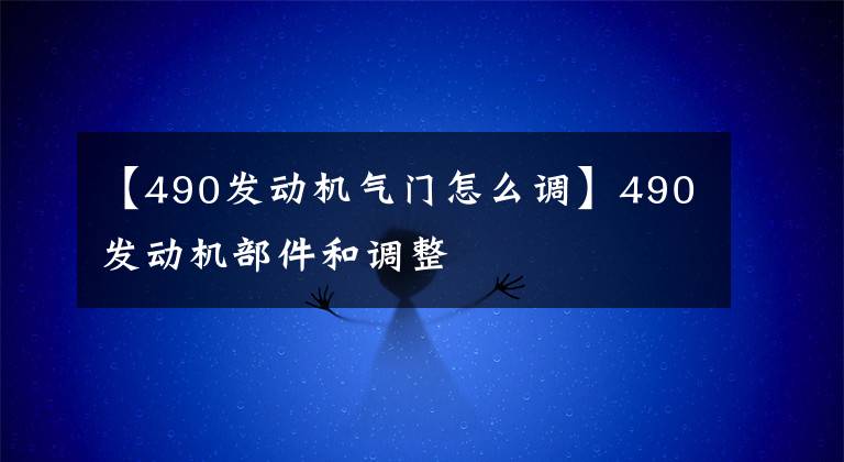 【490发动机气门怎么调】490发动机部件和调整