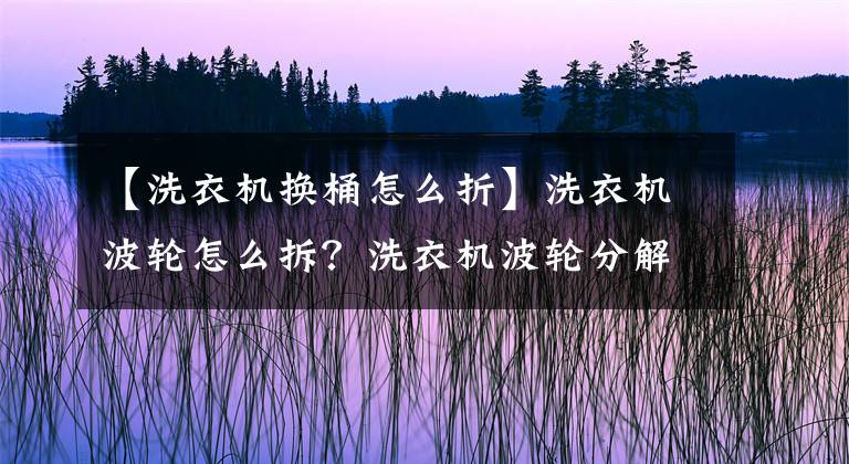 【洗衣机换桶怎么折】洗衣机波轮怎么拆？洗衣机波轮分解方法是什么？