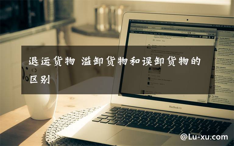 退运货物 溢卸货物和误卸货物的区别文章配图