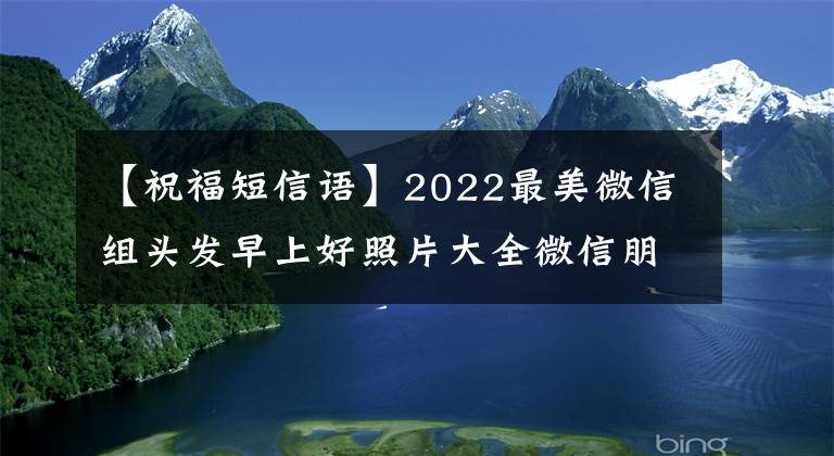 【祝福短信语】2022最美微信组头发早上好照片大全微信朋友圈新早上好祝福语短信