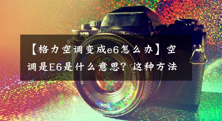 【格力空调变成e6怎么办】空调是E6是什么意思？这种方法瞬间就能解决