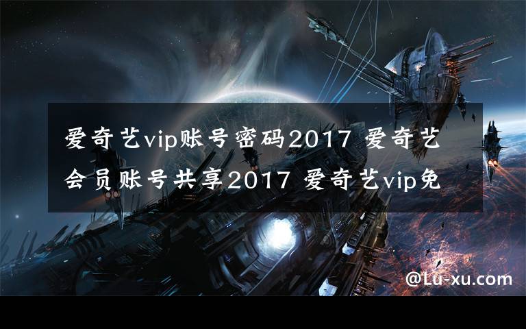 爱奇艺vip账号密码2017 爱奇艺会员账号共享2017 爱奇艺vip免费试用账号密码分享