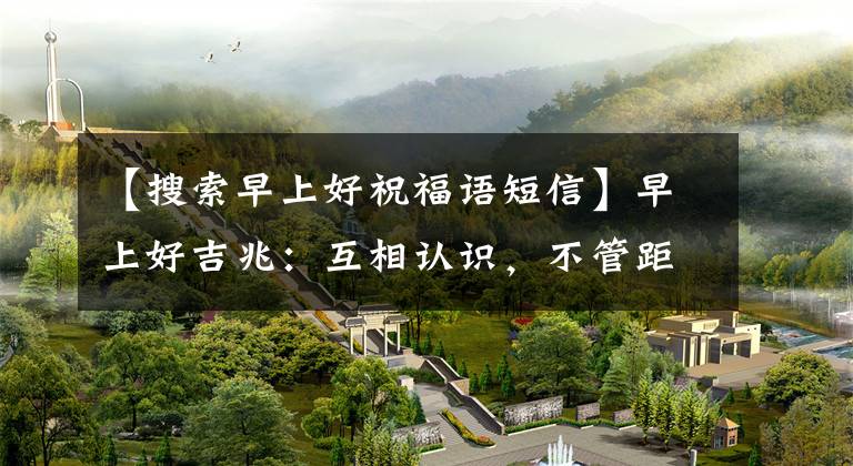 【搜索早上好祝福语短信】早上好吉兆：互相认识，不管距离多远，打个招呼，心里也互相刻印，早上好文章配图