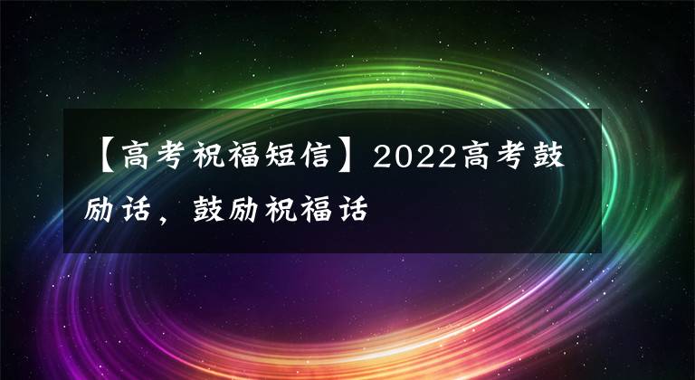 【高考祝福短信】2022高考鼓励话，鼓励祝福话