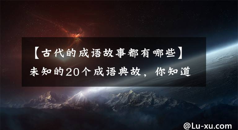 【古代的成语故事都有哪些】未知的20个成语典故，你知道多少个？