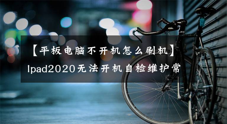 【平板电脑不开机怎么刷机】Ipad2020无法开机自检维护常见问题解答