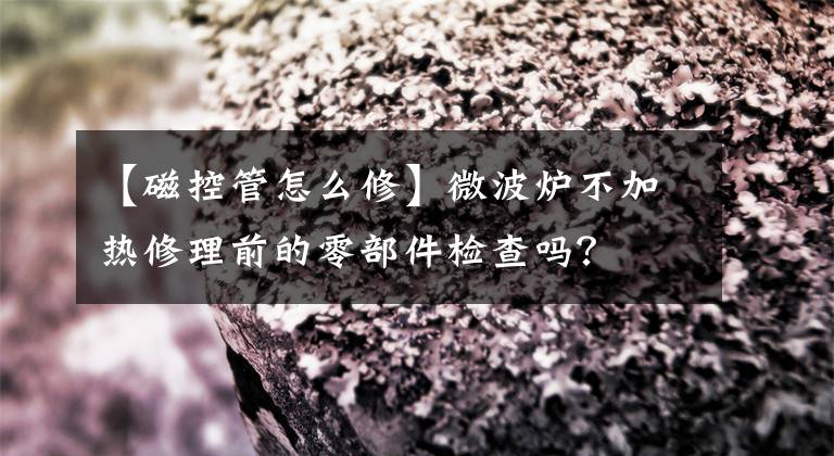 【磁控管怎么修】微波炉不加热修理前的零部件检查吗？文章配图