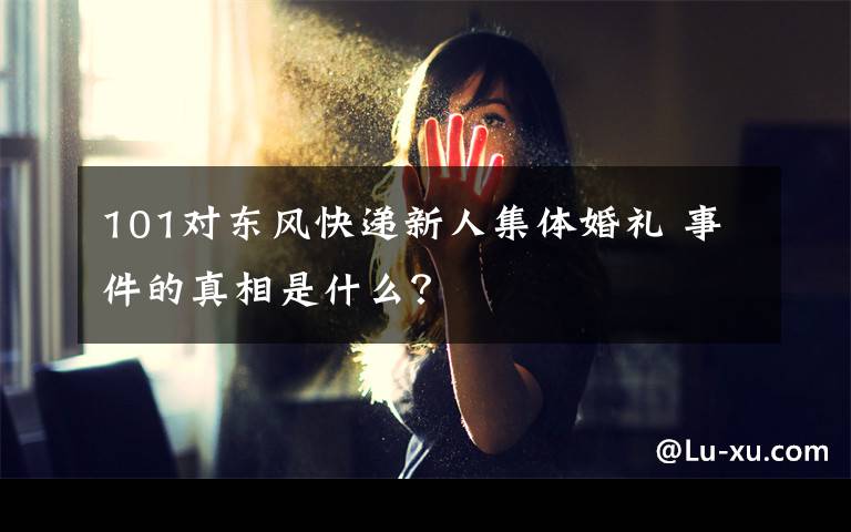 101对东风快递新人集体婚礼 事件的真相是什么？