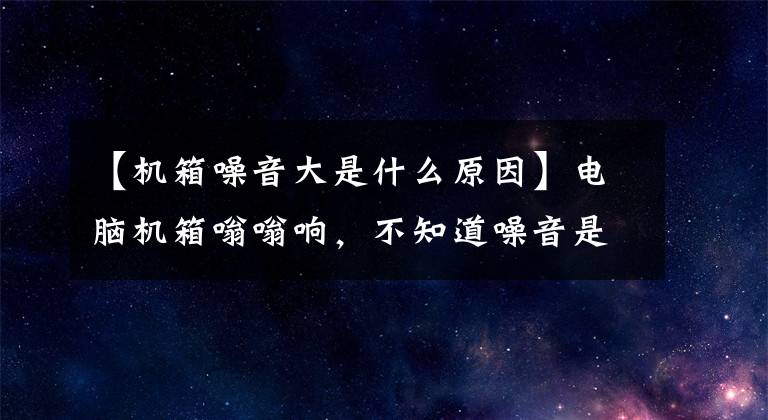 【机箱噪音大是什么原因】电脑机箱嗡嗡响，不知道噪音是怎么来的？更换这些零件就能解决文章配图