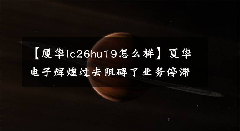 【厦华lc26hu19怎么样】夏华电子辉煌过去阻碍了业务停滞、市长/市场价值高、外壳销售。