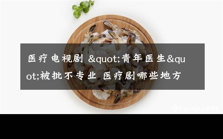 医疗电视剧 "青年医生"被批不专业 医疗剧哪些地方最易出错？文章配图