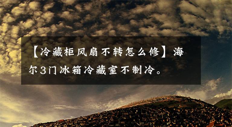 【冷藏柜风扇不转怎么修】海尔3门冰箱冷藏室不制冷。