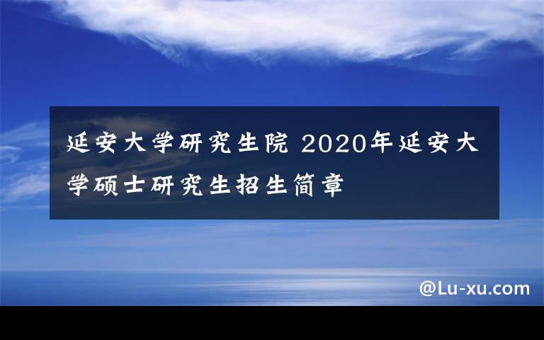 延安大学研究生院 2020年延安大学硕士研究生招生简章文章配图