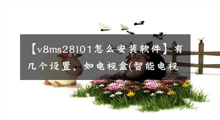 【v8ms28l01怎么安装软件】有几个设置，如电视盒(智能电视)，安装应用软件很容易。