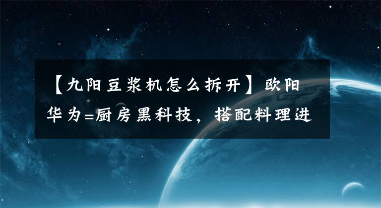 【九阳豆浆机怎么拆开】欧阳华为=厨房黑科技，搭配料理进行徒手洗涤，新产品破壁豆器官K2S评价。文章配图