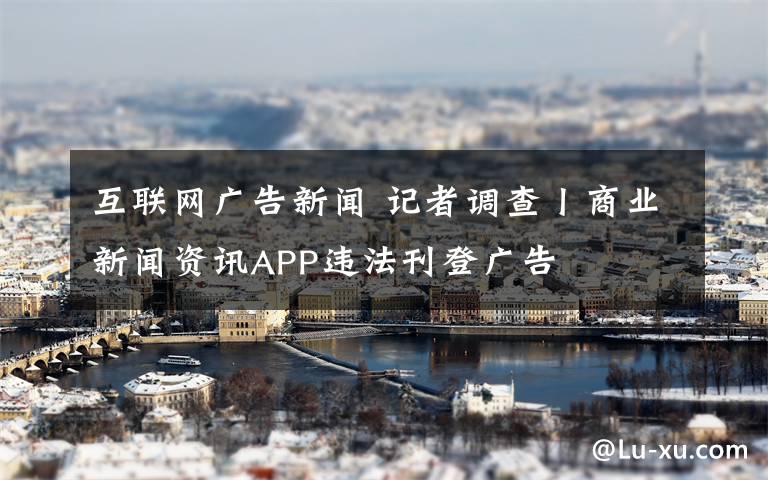 互联网广告新闻 记者调查丨商业新闻资讯APP违法刊登广告