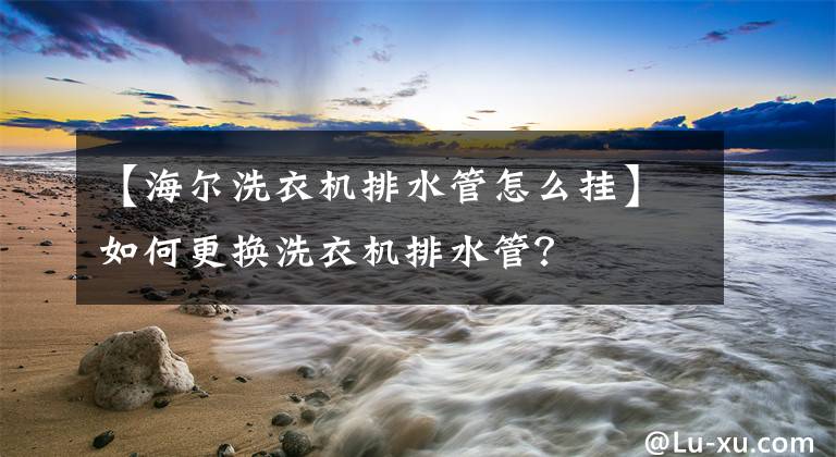 【海尔洗衣机排水管怎么挂】如何更换洗衣机排水管？