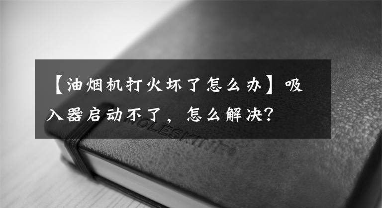 【油烟机打火坏了怎么办】吸入器启动不了，怎么解决？