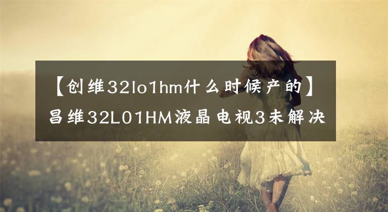 【创维32lo1hm什么时候产的】昌维32L01HM液晶电视3未解决问题文章配图