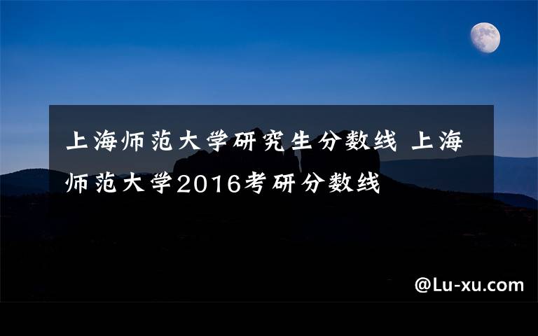 上海师范大学研究生分数线 上海师范大学2016考研分数线文章配图