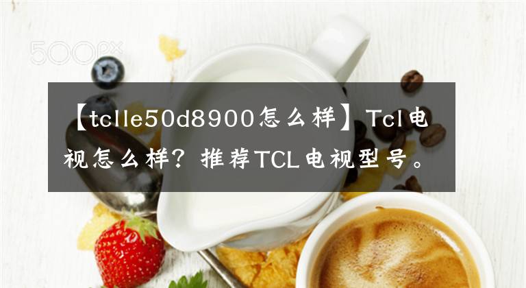 【tclle50d8900怎么样】Tcl电视怎么样？推荐TCL电视型号。