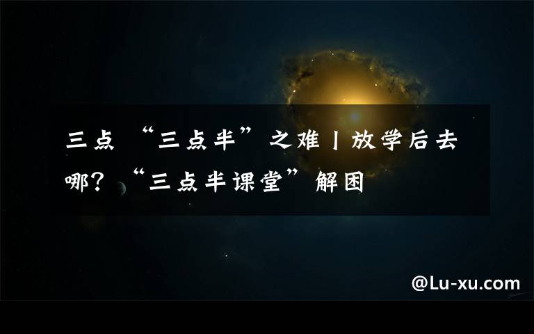 三点 “三点半”之难丨放学后去哪？“三点半课堂”解困文章配图
