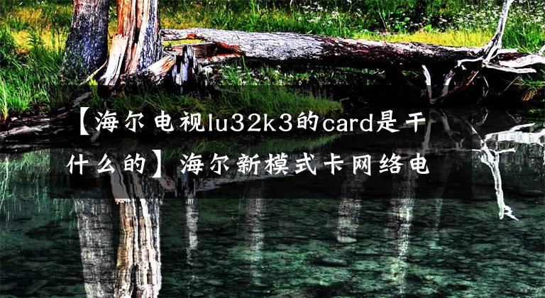 【海尔电视lu32k3的card是干什么的】海尔新模式卡网络电视正义网络电视新生活