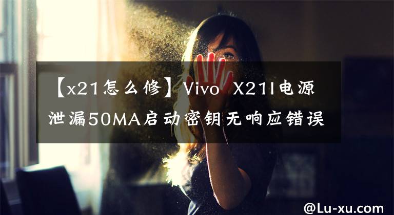 【x21怎么修】Vivo  X21I电源泄漏50MA启动密钥无响应错误分析