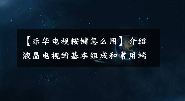 【乐华电视按键怎么用】介绍液晶电视的基本组成和常用端口。文章配图