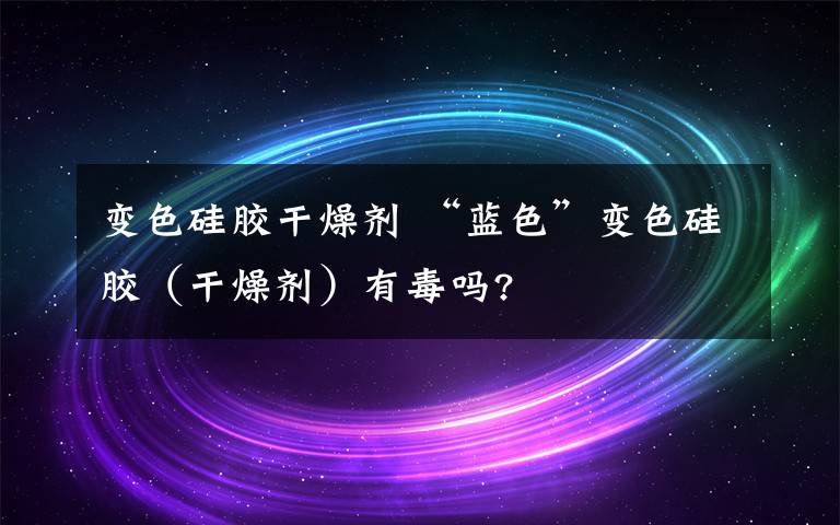 变色硅胶干燥剂 “蓝色”变色硅胶（干燥剂）有毒吗?