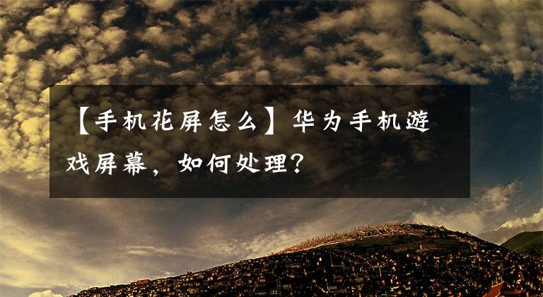 【手机花屏怎么】华为手机游戏屏幕，如何处理？