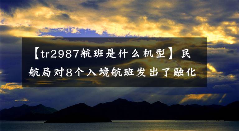 【tr2987航班是什么机型】民航局对8个入境航班发出了融化指示