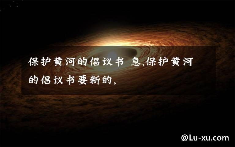 保护黄河的倡议书 急,保护黄河的倡议书要新的,文章配图
