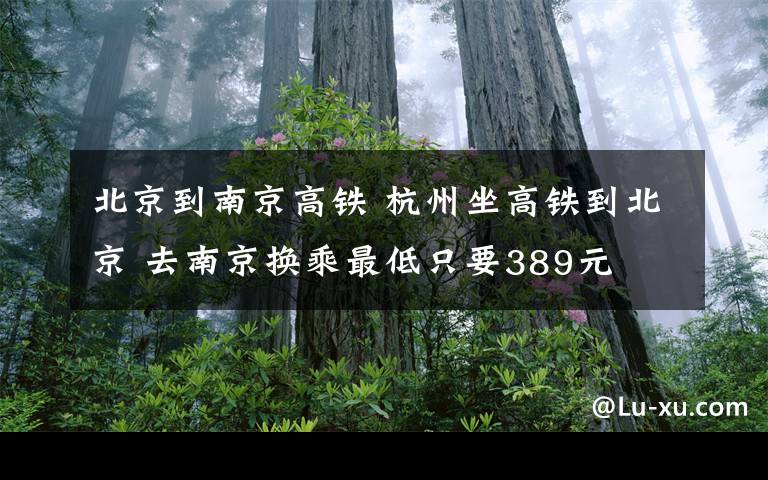 北京到南京高铁 杭州坐高铁到北京 去南京换乘最低只要389元