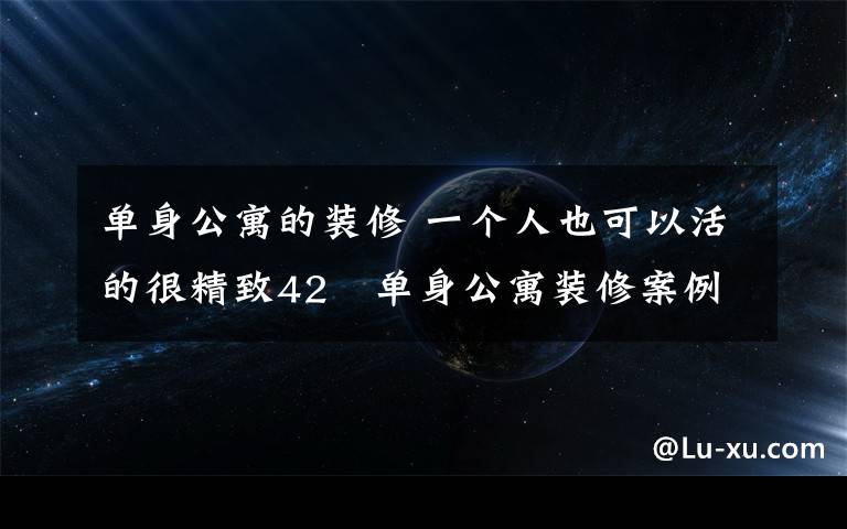 单身公寓的装修 一个人也可以活的很精致42㎡单身公寓装修案例