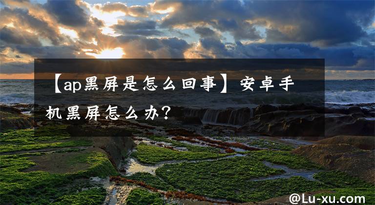 【ap黑屏是怎么回事】安卓手机黑屏怎么办？