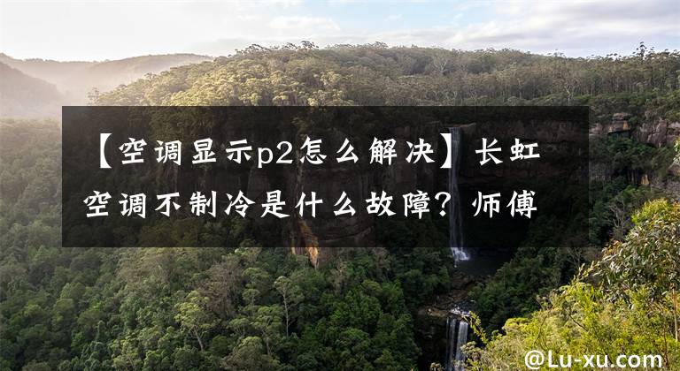 【空调显示p2怎么解决】长虹空调不制冷是什么故障？师傅来招认